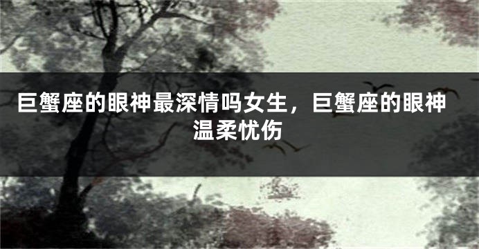 巨蟹座的眼神最深情吗女生，巨蟹座的眼神温柔忧伤