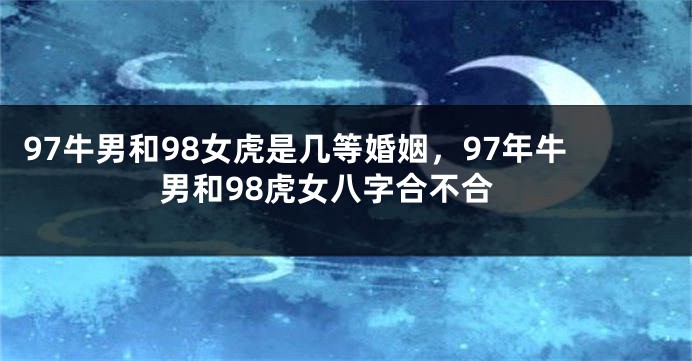 97牛男和98女虎是几等婚姻，97年牛男和98虎女八字合不合