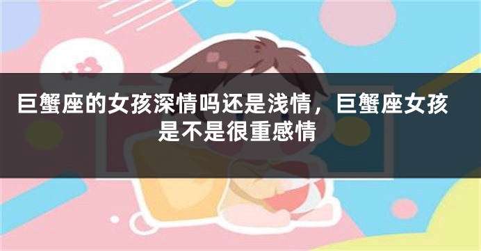 巨蟹座的女孩深情吗还是浅情，巨蟹座女孩是不是很重感情