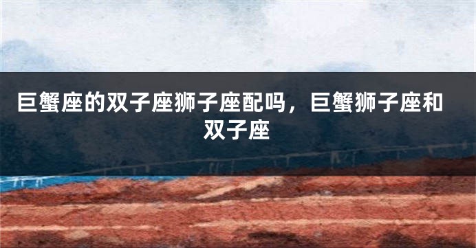 巨蟹座的双子座狮子座配吗，巨蟹狮子座和双子座