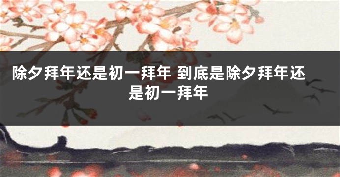 除夕拜年还是初一拜年 到底是除夕拜年还是初一拜年