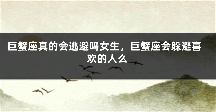 巨蟹座真的会逃避吗女生，巨蟹座会躲避喜欢的人么