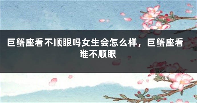 巨蟹座看不顺眼吗女生会怎么样，巨蟹座看谁不顺眼