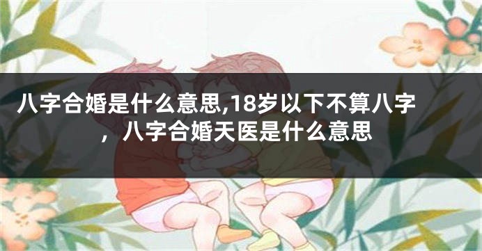 八字合婚是什么意思,18岁以下不算八字，八字合婚天医是什么意思