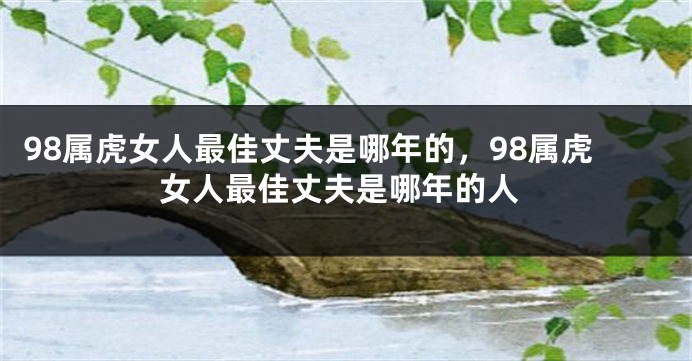 98属虎女人最佳丈夫是哪年的，98属虎女人最佳丈夫是哪年的人
