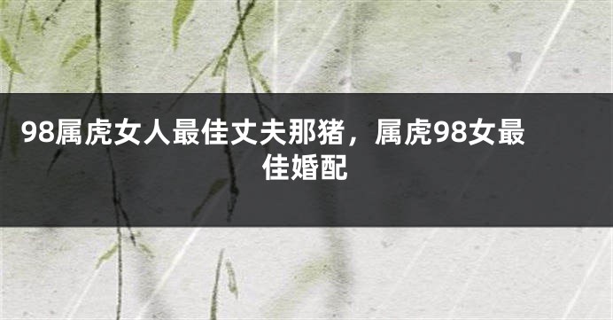 98属虎女人最佳丈夫那猪，属虎98女最佳婚配