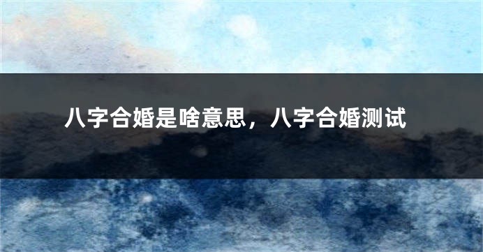 八字合婚是啥意思，八字合婚测试