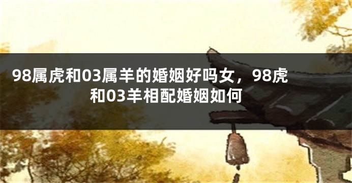 98属虎和03属羊的婚姻好吗女，98虎和03羊相配婚姻如何