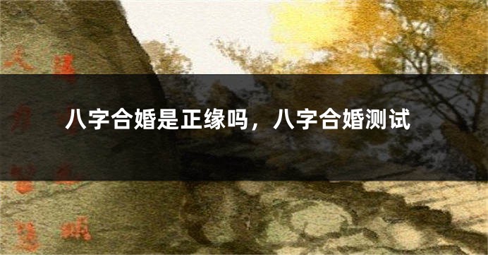 八字合婚是正缘吗，八字合婚测试