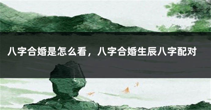 八字合婚是怎么看，八字合婚生辰八字配对