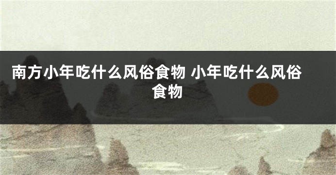 南方小年吃什么风俗食物 小年吃什么风俗食物