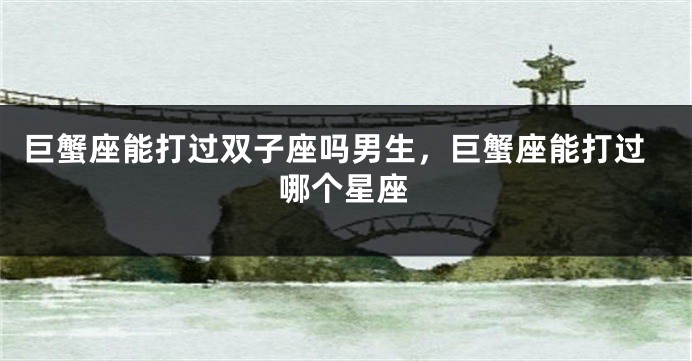 巨蟹座能打过双子座吗男生，巨蟹座能打过哪个星座