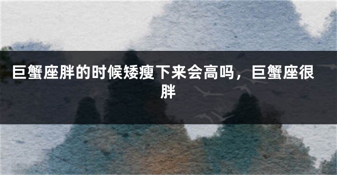 巨蟹座胖的时候矮瘦下来会高吗，巨蟹座很胖