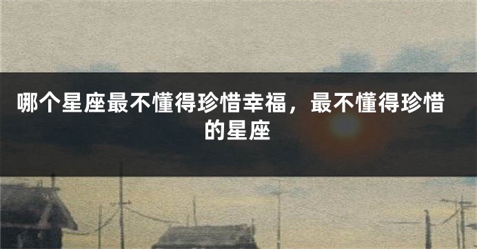 哪个星座最不懂得珍惜幸福，最不懂得珍惜的星座