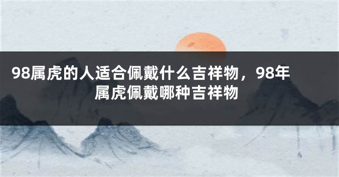 98属虎的人适合佩戴什么吉祥物，98年属虎佩戴哪种吉祥物