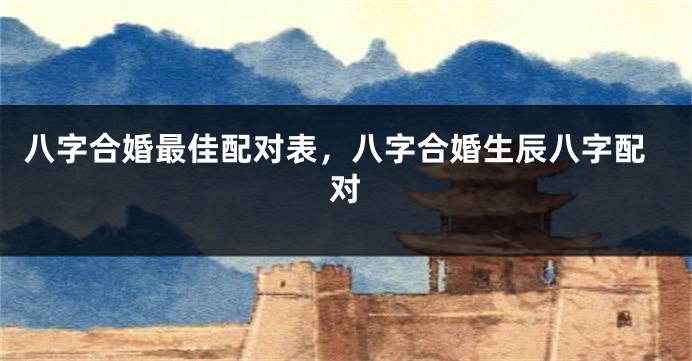 八字合婚最佳配对表，八字合婚生辰八字配对