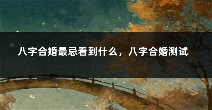 八字合婚最忌看到什么，八字合婚测试