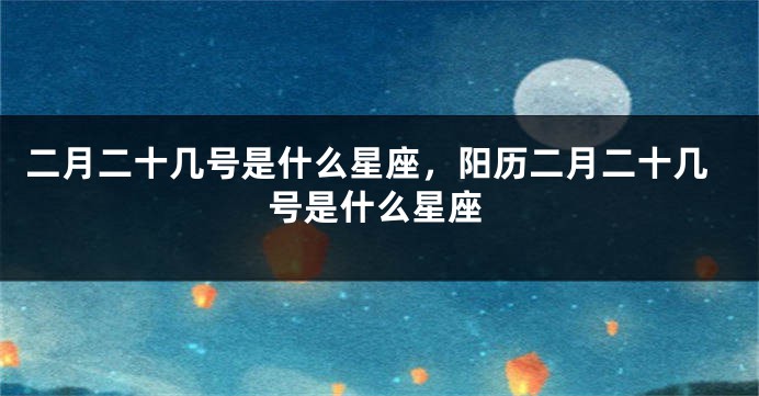 二月二十几号是什么星座，阳历二月二十几号是什么星座