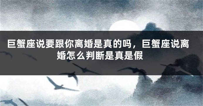 巨蟹座说要跟你离婚是真的吗，巨蟹座说离婚怎么判断是真是假