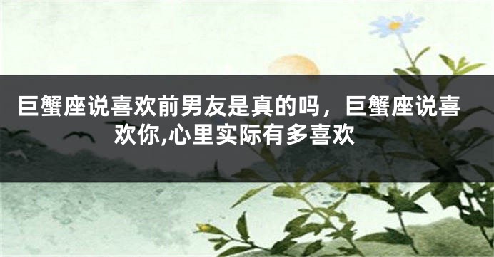 巨蟹座说喜欢前男友是真的吗，巨蟹座说喜欢你,心里实际有多喜欢