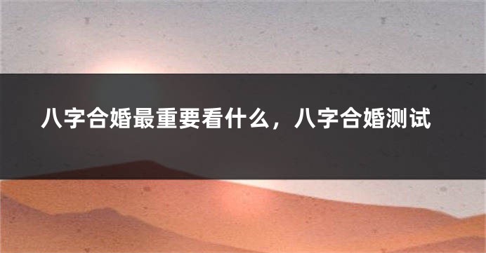 八字合婚最重要看什么，八字合婚测试