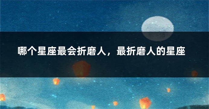 哪个星座最会折磨人，最折磨人的星座