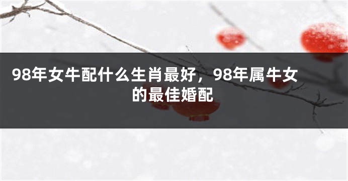 98年女牛配什么生肖最好，98年属牛女的最佳婚配