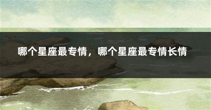 哪个星座最专情，哪个星座最专情长情