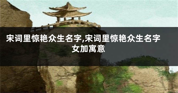 宋词里惊艳众生名字,宋词里惊艳众生名字女加寓意
