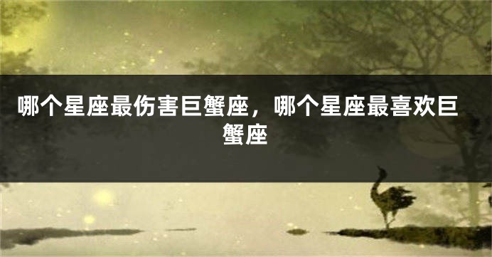 哪个星座最伤害巨蟹座，哪个星座最喜欢巨蟹座