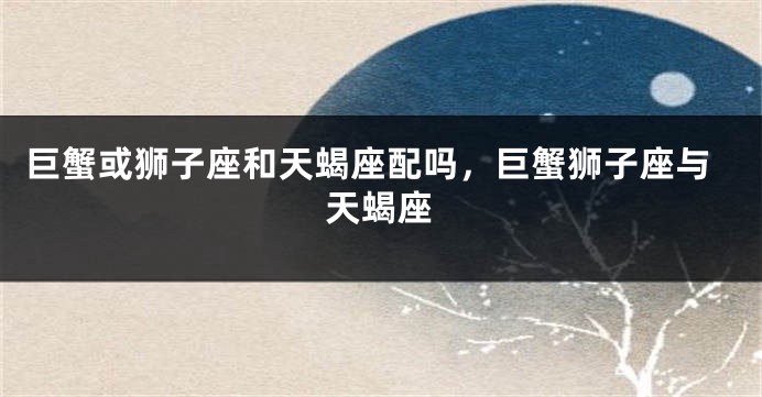 巨蟹或狮子座和天蝎座配吗，巨蟹狮子座与天蝎座