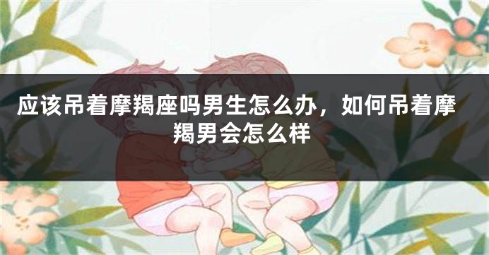 应该吊着摩羯座吗男生怎么办，如何吊着摩羯男会怎么样