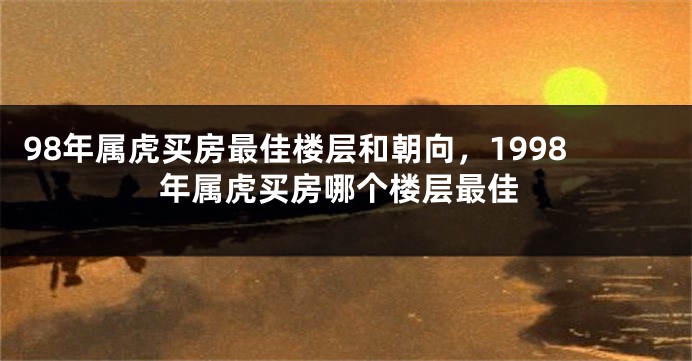 98年属虎买房最佳楼层和朝向，1998年属虎买房哪个楼层最佳