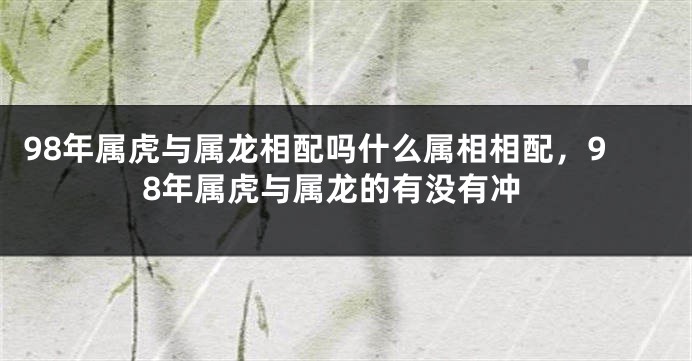 98年属虎与属龙相配吗什么属相相配，98年属虎与属龙的有没有冲