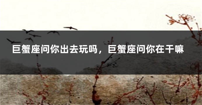 巨蟹座问你出去玩吗，巨蟹座问你在干嘛