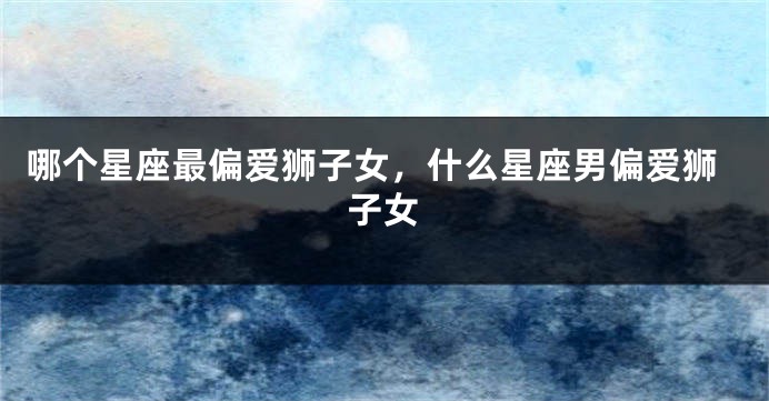 哪个星座最偏爱狮子女，什么星座男偏爱狮子女