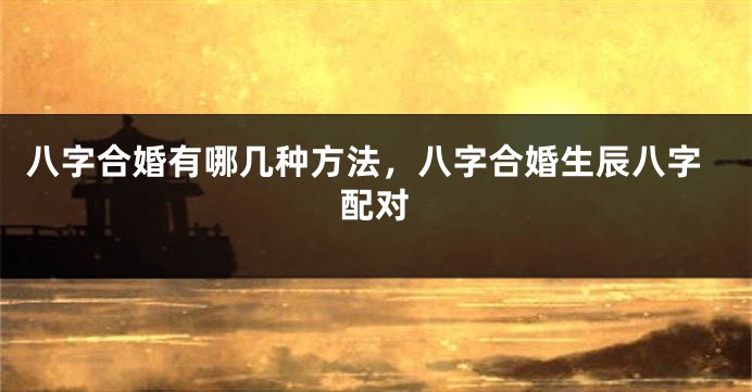 八字合婚有哪几种方法，八字合婚生辰八字配对