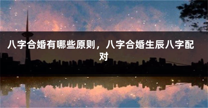 八字合婚有哪些原则，八字合婚生辰八字配对