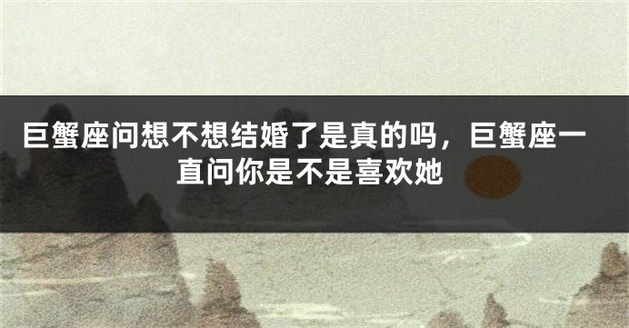 巨蟹座问想不想结婚了是真的吗，巨蟹座一直问你是不是喜欢她
