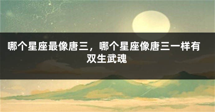 哪个星座最像唐三，哪个星座像唐三一样有双生武魂