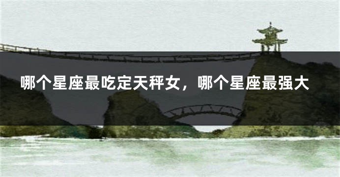 哪个星座最吃定天秤女，哪个星座最强大