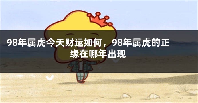 98年属虎今天财运如何，98年属虎的正缘在哪年出现