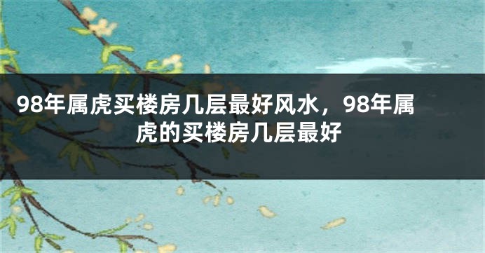 98年属虎买楼房几层最好风水，98年属虎的买楼房几层最好
