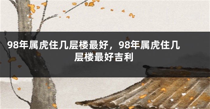 98年属虎住几层楼最好，98年属虎住几层楼最好吉利