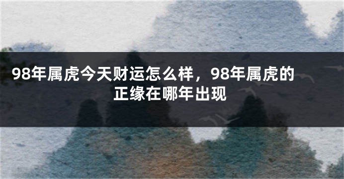 98年属虎今天财运怎么样，98年属虎的正缘在哪年出现