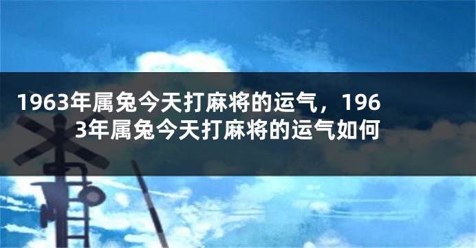 1963年属兔今天打麻将的运气，1963年属兔今天打麻将的运气如何