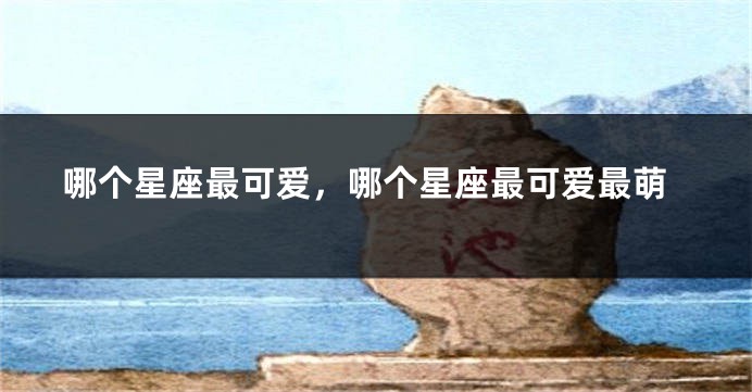 哪个星座最可爱，哪个星座最可爱最萌