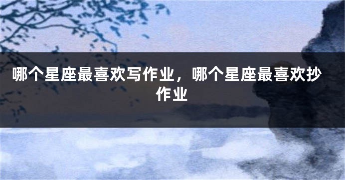哪个星座最喜欢写作业，哪个星座最喜欢抄作业