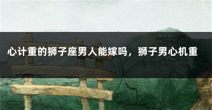 心计重的狮子座男人能嫁吗，狮子男心机重