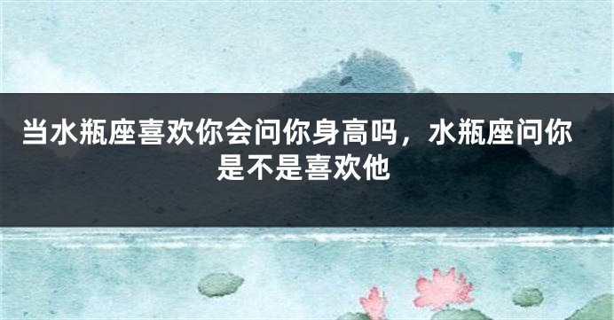 当水瓶座喜欢你会问你身高吗，水瓶座问你是不是喜欢他